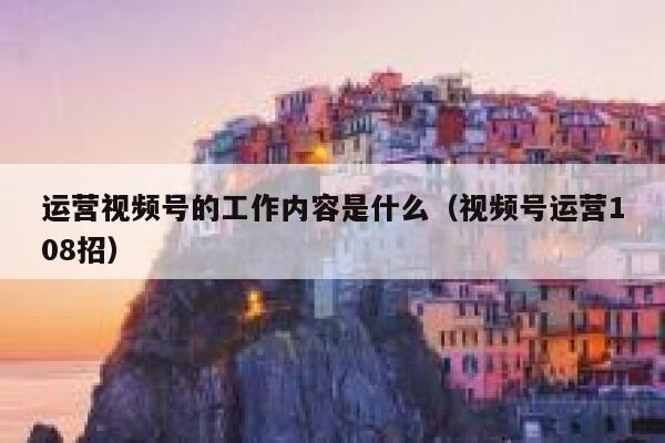 运营视频号的工作内容是什么（视频号运营108招）