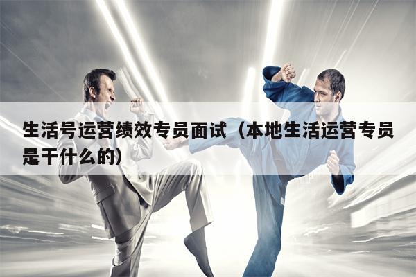 生活号运营绩效专员面试（本地生活运营专员是干什么的）