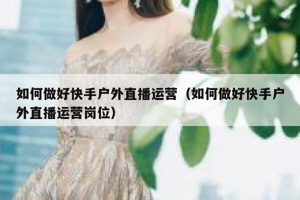 如何做好快手户外直播运营（如何做好快手户外直播运营岗位）