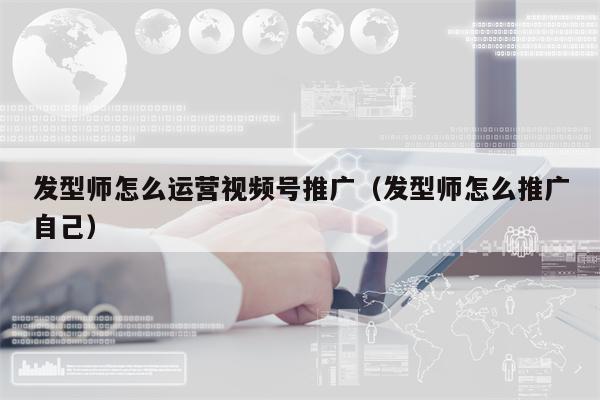 发型师怎么运营视频号推广（发型师怎么推广自己）