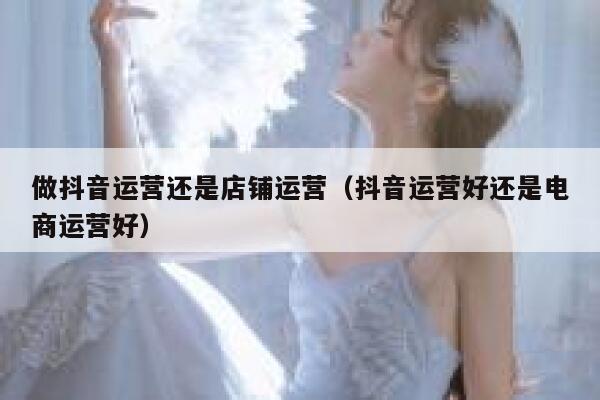做抖音运营还是店铺运营（抖音运营好还是电商运营好）
