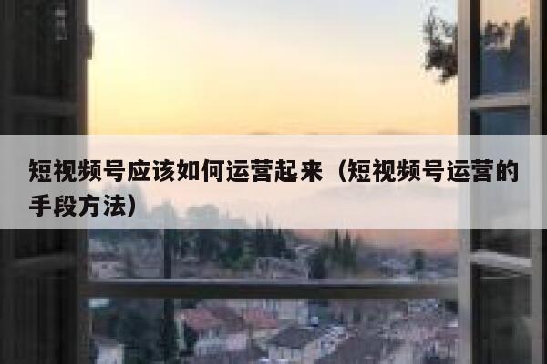 短视频号应该如何运营起来（短视频号运营的手段方法）
