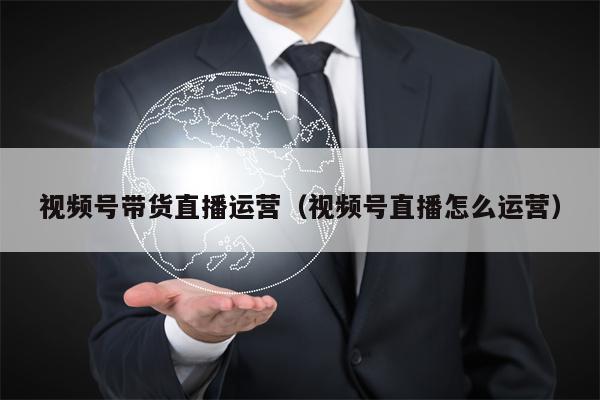 视频号带货直播运营（视频号直播怎么运营）