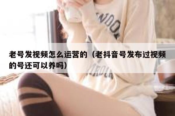 老号发视频怎么运营的（老抖音号发布过视频的号还可以养吗）