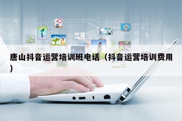 唐山抖音运营培训班电话（抖音运营培训费用）