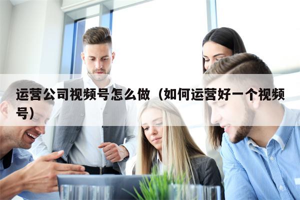 运营公司视频号怎么做（如何运营好一个视频号）