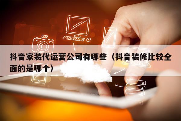 抖音家装代运营公司有哪些（抖音装修比较全面的是哪个）