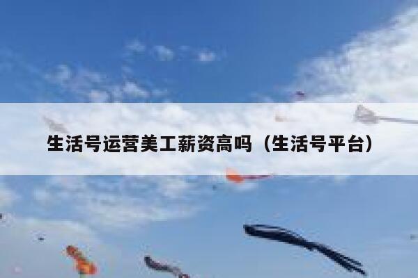 生活号运营美工薪资高吗（生活号平台）