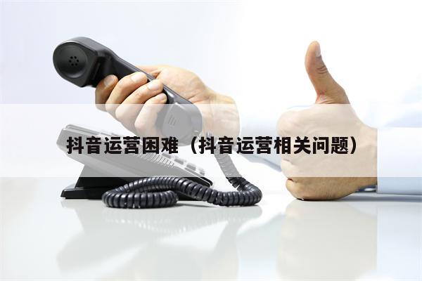 抖音运营困难（抖音运营相关问题）