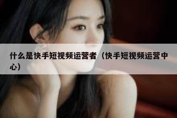 什么是快手短视频运营者（快手短视频运营中心）