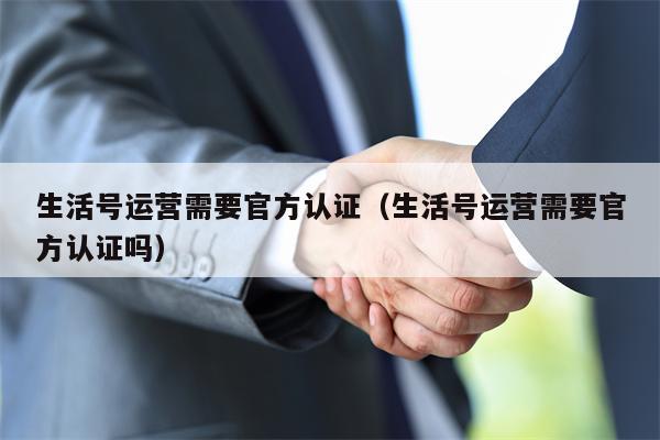 生活号运营需要官方认证（生活号运营需要官方认证吗）