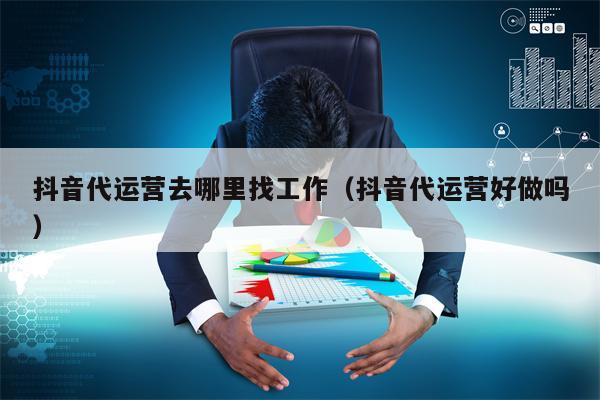 抖音代运营去哪里找工作（抖音代运营好做吗）