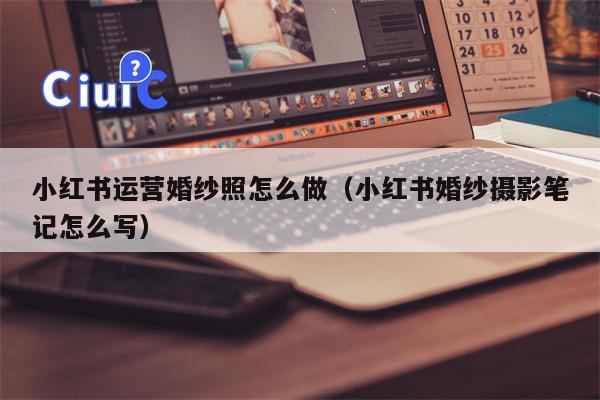 小红书运营婚纱照怎么做（小红书婚纱摄影笔记怎么写）