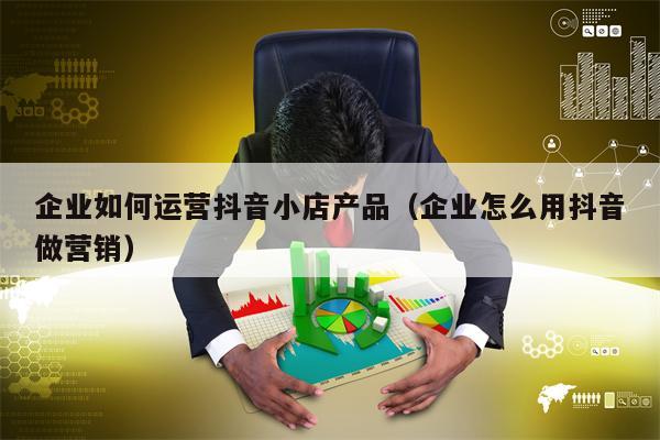 企业如何运营抖音小店产品（企业怎么用抖音做营销）
