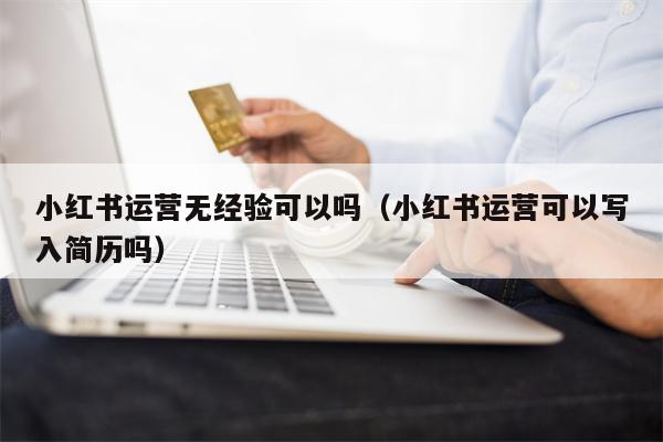小红书运营无经验可以吗（小红书运营可以写入简历吗）