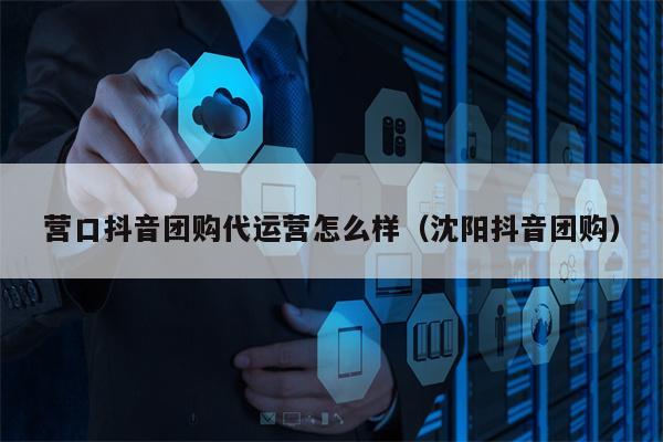 营口抖音团购代运营怎么样（沈阳抖音团购）