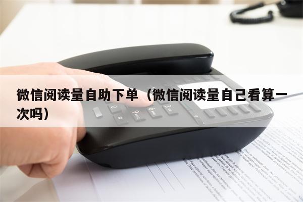 微信阅读量自助下单（微信阅读量自己看算一次吗）