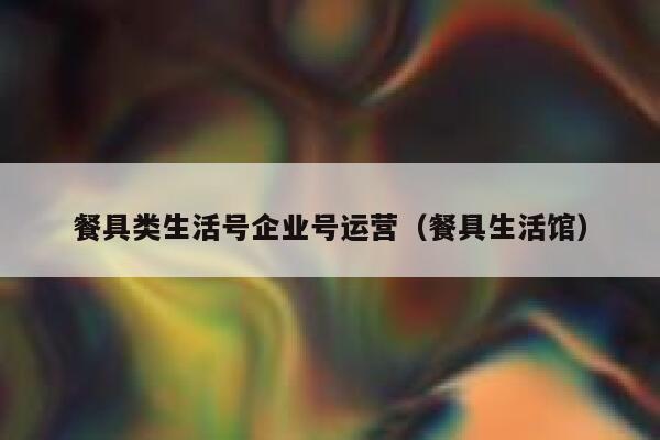 餐具类生活号企业号运营（餐具生活馆）