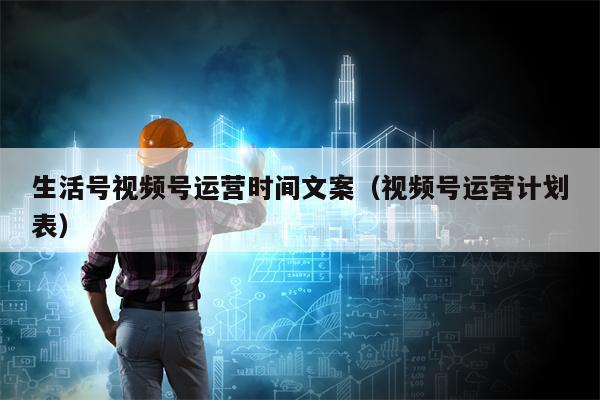 生活号视频号运营时间文案（视频号运营计划表）