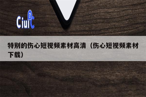 特别的伤心短视频素材高清（伤心短视频素材下载）