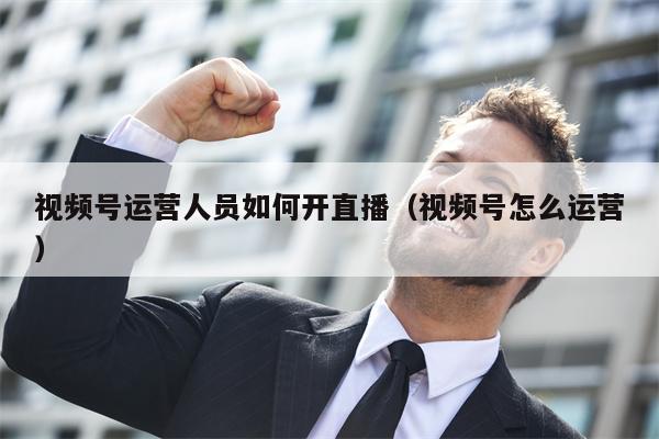视频号运营人员如何开直播（视频号怎么运营）