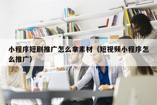 小程序短剧推广怎么拿素材（短视频小程序怎么推广）