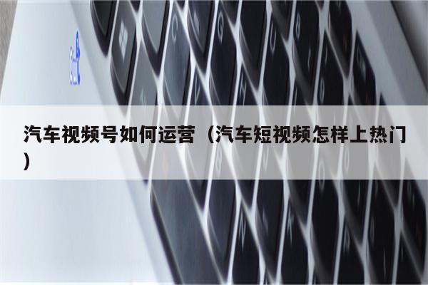 汽车视频号如何运营（汽车短视频怎样上热门）
