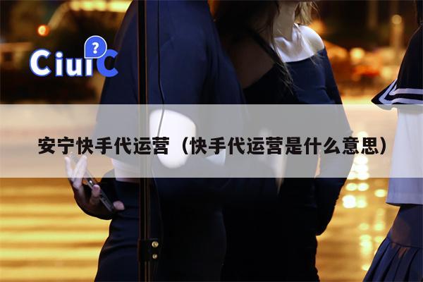 安宁快手代运营（快手代运营是什么意思）