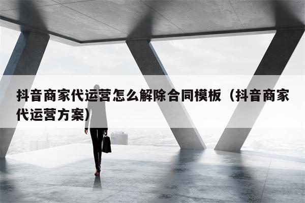 抖音商家代运营怎么解除合同模板（抖音商家代运营方案）