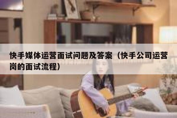 快手媒体运营面试问题及答案（快手公司运营岗的面试流程）
