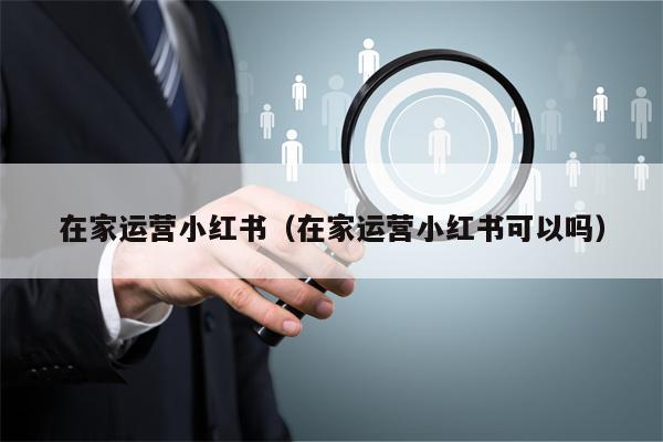 在家运营小红书（在家运营小红书可以吗）