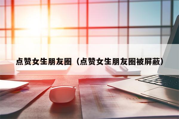点赞女生朋友圈（点赞女生朋友圈被屏蔽）