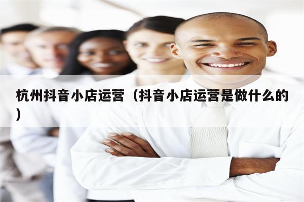 杭州抖音小店运营（抖音小店运营是做什么的）
