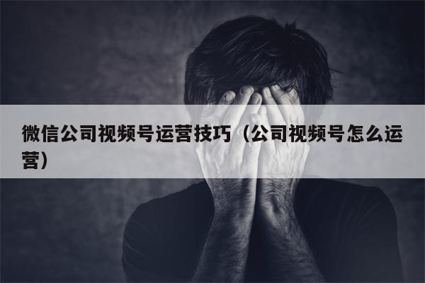 微信公司视频号运营技巧（公司视频号怎么运营）