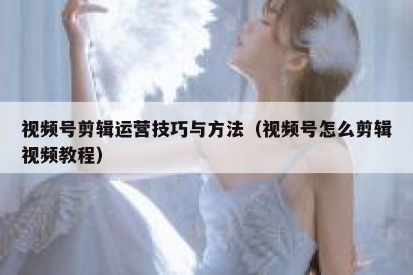 视频号剪辑运营技巧与方法（视频号怎么剪辑视频教程）