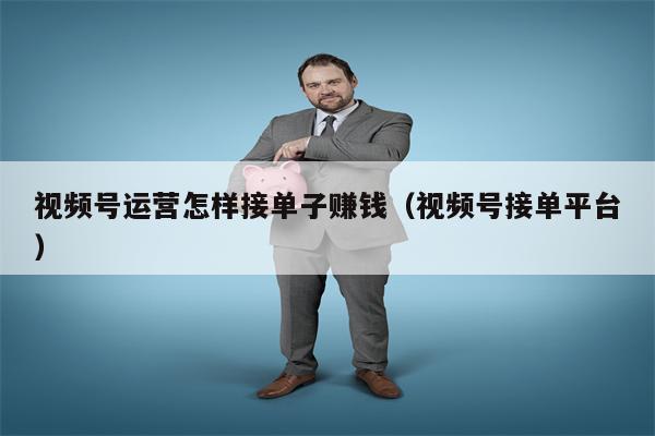 视频号运营怎样接单子赚钱（视频号接单平台）