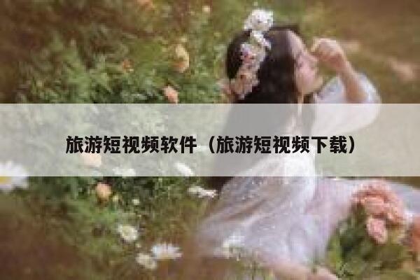 旅游短视频软件（旅游短视频下载）