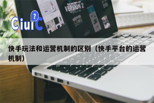 快手玩法和运营机制的区别（快手平台的运营机制）