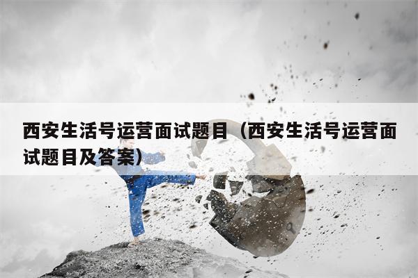 西安生活号运营面试题目（西安生活号运营面试题目及答案）