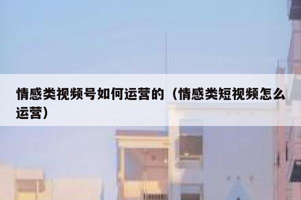 情感类视频号如何运营的（情感类短视频怎么运营）