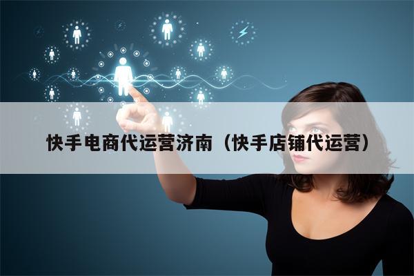 快手电商代运营济南（快手店铺代运营）