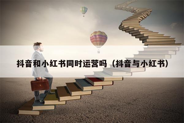 抖音和小红书同时运营吗（抖音与小红书）