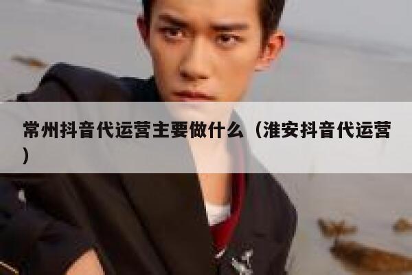 常州抖音代运营主要做什么（淮安抖音代运营）