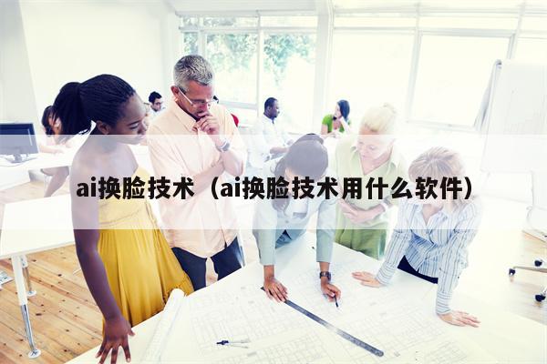 ai换脸技术（ai换脸技术用什么软件）
