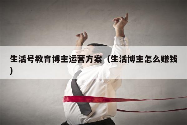 生活号教育博主运营方案（生活博主怎么赚钱）