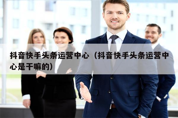 抖音快手头条运营中心（抖音快手头条运营中心是干嘛的）