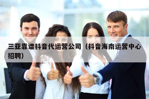 三亚靠谱抖音代运营公司（抖音海南运营中心招聘）