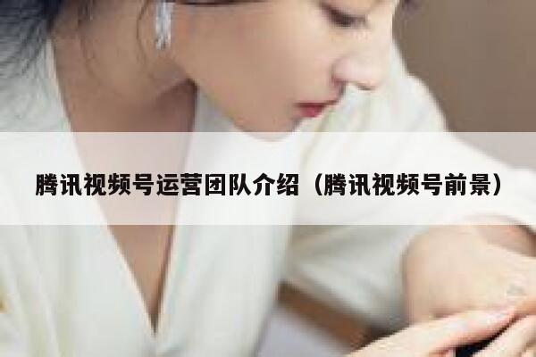 腾讯视频号运营团队介绍（腾讯视频号前景）