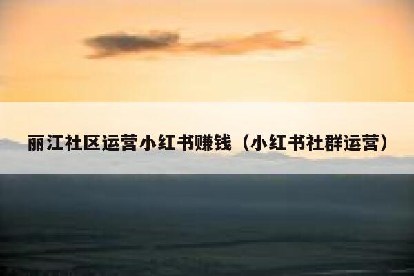 丽江社区运营小红书赚钱（小红书社群运营）