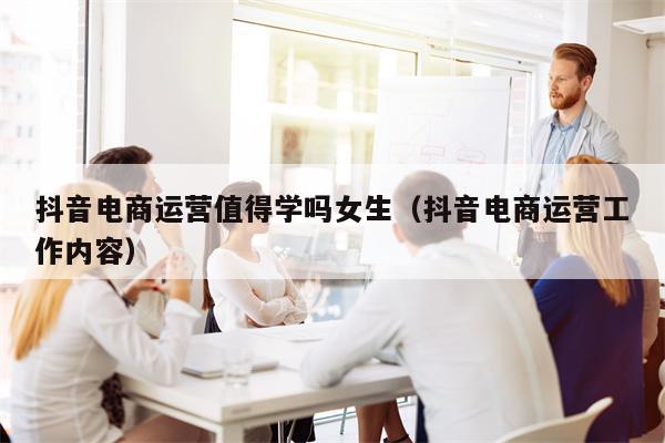 抖音电商运营值得学吗女生（抖音电商运营工作内容）